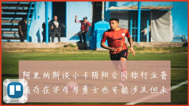 阿里纳斯谈小卡阴阳合同称行业普遍存在字母与勇士也可能涉及但未被查处