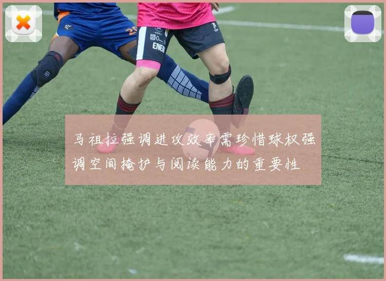 马祖拉强调进攻效率需珍惜球权强调空间掩护与阅读能力的重要性
