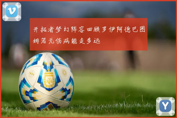 开拓者梦幻阵容回顾罗伊阿德巴图姆若无伤病能走多远