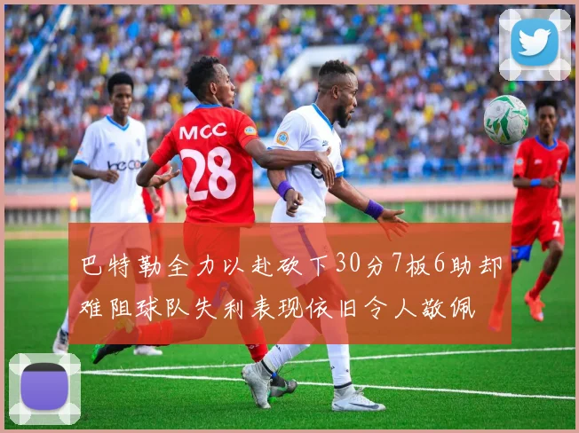 巴特勒全力以赴砍下30分7板6助却难阻球队失利表现依旧令人敬佩