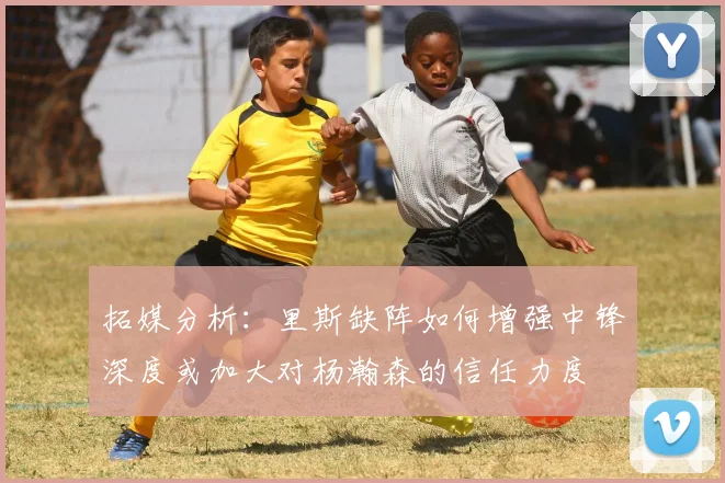 拓媒分析：里斯缺阵如何增强中锋深度或加大对杨瀚森的信任力度