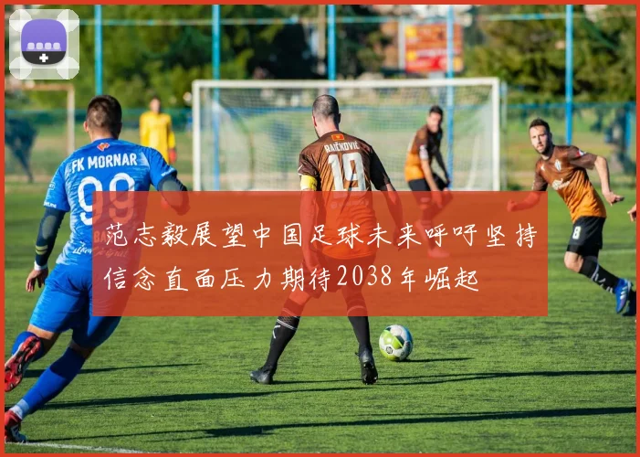 范志毅展望中国足球未来呼吁坚持信念直面压力期待2038年崛起