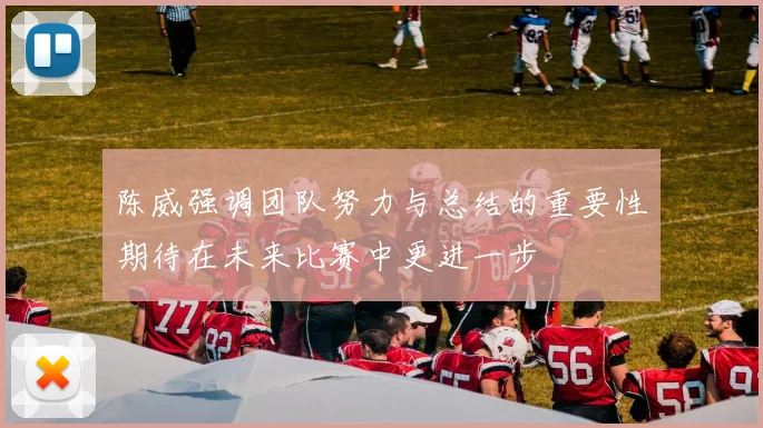 陈威强调团队努力与总结的重要性期待在未来比赛中更进一步