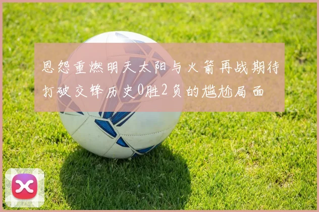 恩怨重燃明天太阳与火箭再战期待打破交锋历史0胜2负的尴尬局面