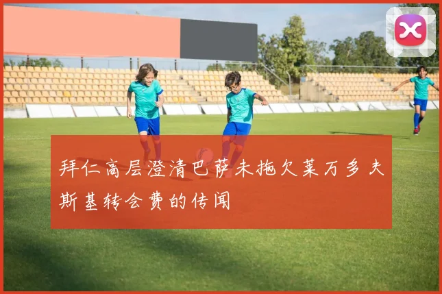 拜仁高层澄清巴萨未拖欠莱万多夫斯基转会费的传闻