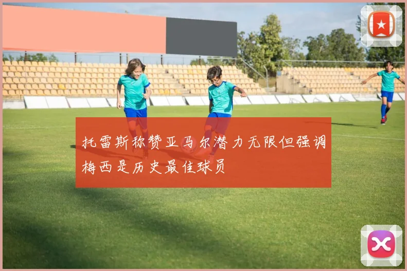 托雷斯称赞亚马尔潜力无限但强调梅西是历史最佳球员