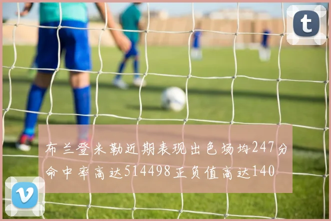 布兰登米勒近期表现出色场均247分命中率高达514498正负值高达140