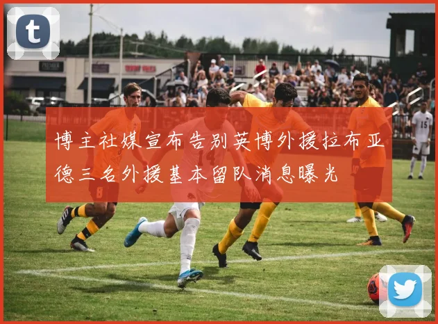博主社媒宣布告别英博外援拉布亚德三名外援基本留队消息曝光