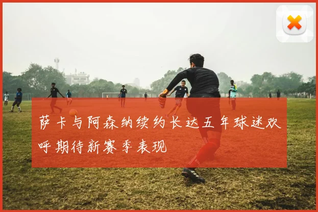 萨卡与阿森纳续约长达五年球迷欢呼期待新赛季表现