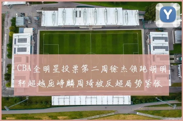 CBA全明星投票第二周徐杰领跑胡明轩超越庞峥麟周琦被反超局势紧张