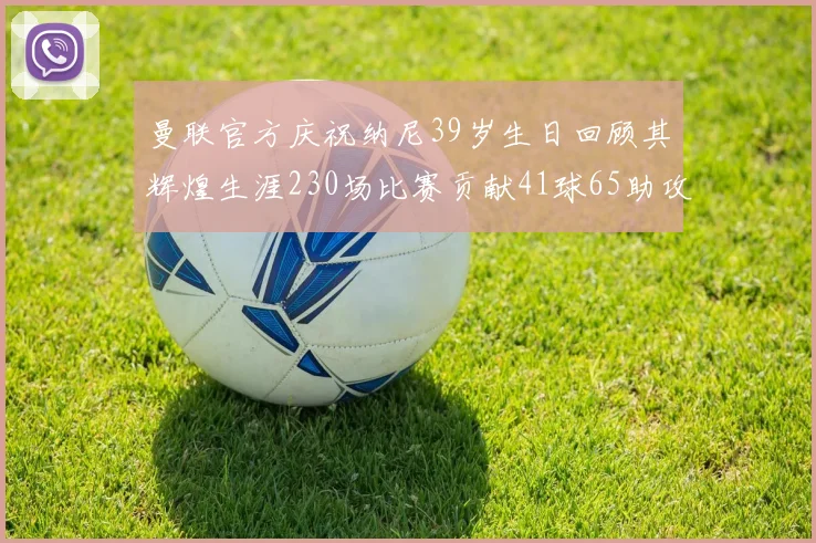 曼联官方庆祝纳尼39岁生日回顾其辉煌生涯230场比赛贡献41球65助攻