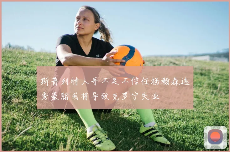 斯普利特人手不足不信任杨瀚森选秀豪赌或将导致克罗宁失业