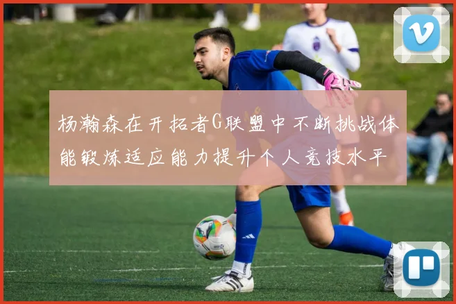 杨瀚森在开拓者G联盟中不断挑战体能锻炼适应能力提升个人竞技水平