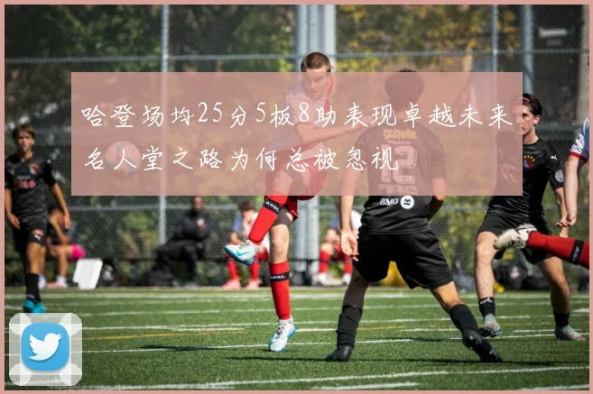 哈登场均25分5板8助表现卓越未来名人堂之路为何总被忽视