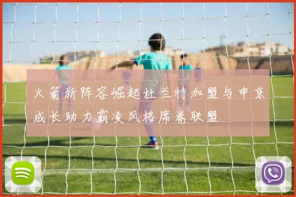 火箭新阵容崛起杜兰特加盟与申京成长助力霸凌风格席卷联盟