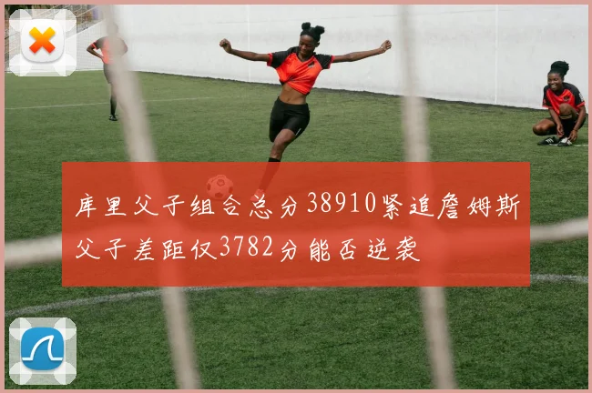库里父子组合总分38910紧追詹姆斯父子差距仅3782分能否逆袭