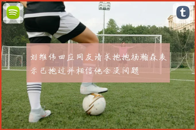 刘维伟回应网友请求抱抱杨瀚森表示已抱过并相信他会没问题