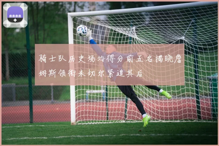 骑士队历史场均得分前五名揭晓詹姆斯领衔米切尔紧追其后