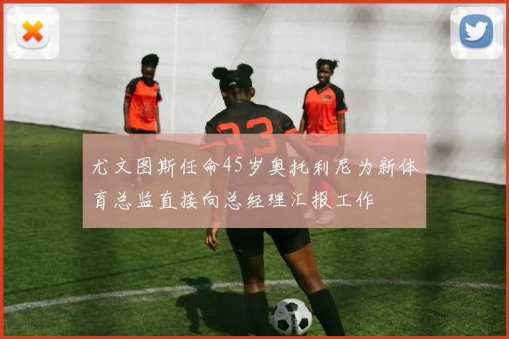 尤文图斯任命45岁奥托利尼为新体育总监直接向总经理汇报工作