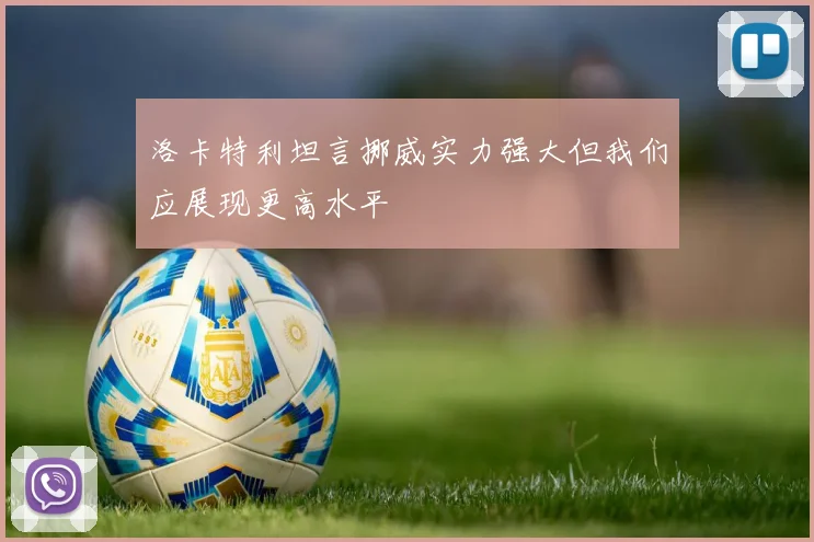 洛卡特利坦言挪威实力强大但我们应展现更高水平